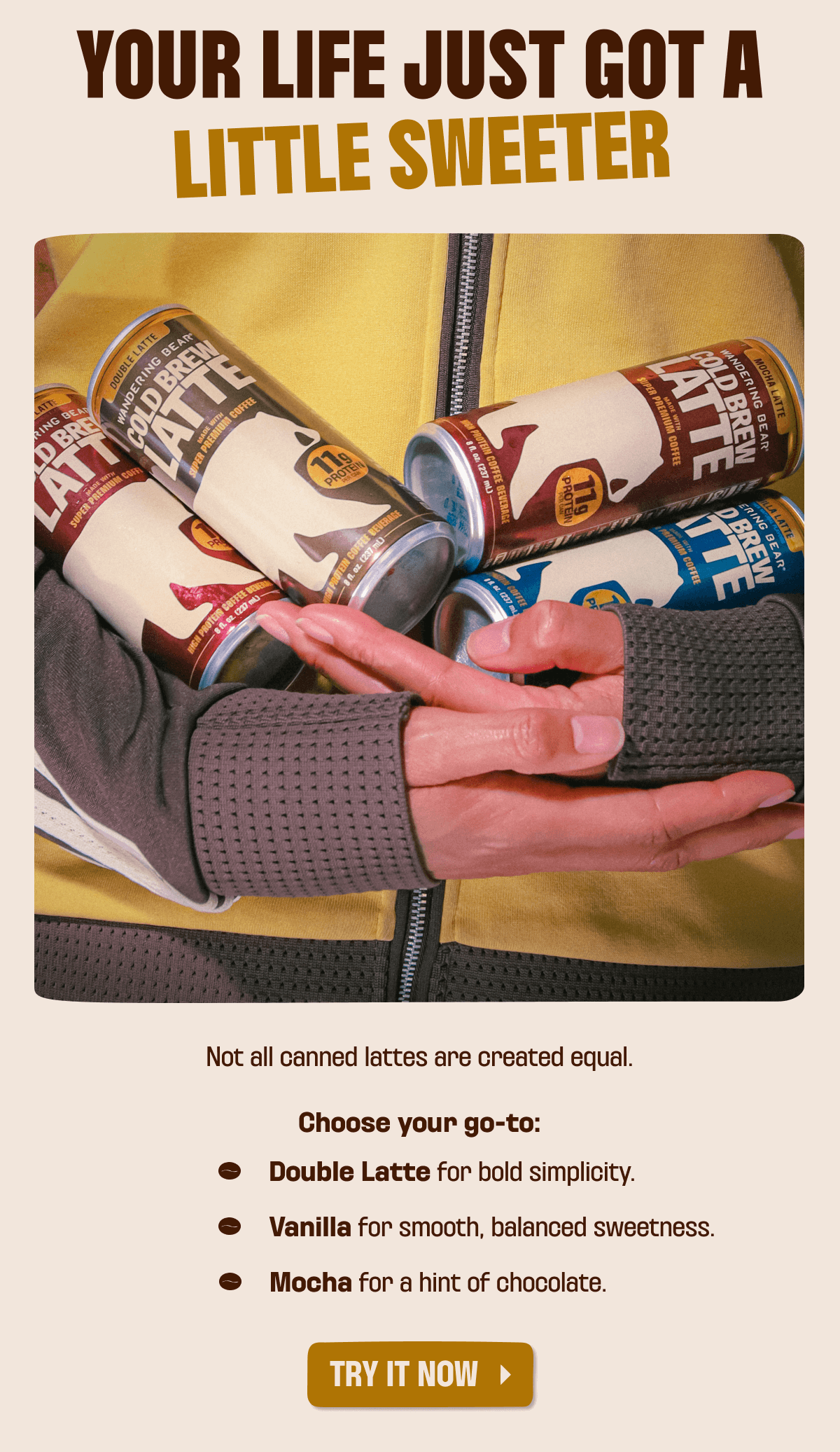 YOUR LIFE JUST GOT A LITTLE SWEETER.   Not all canned lattes are created equal. Choose your go-to: Double Latte for bold simplicity. Vanilla for smooth, balanced sweetness. Mocha for a hint of chocolate.
