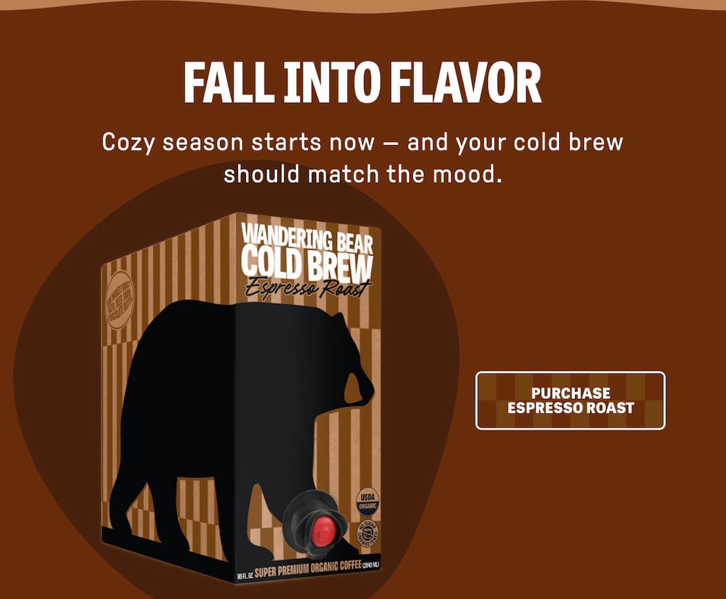 FALL INTO FLAVOR - Cozy season starts now - and your cold brew should match the mood. PURCHASE ESPRESSO ROAST