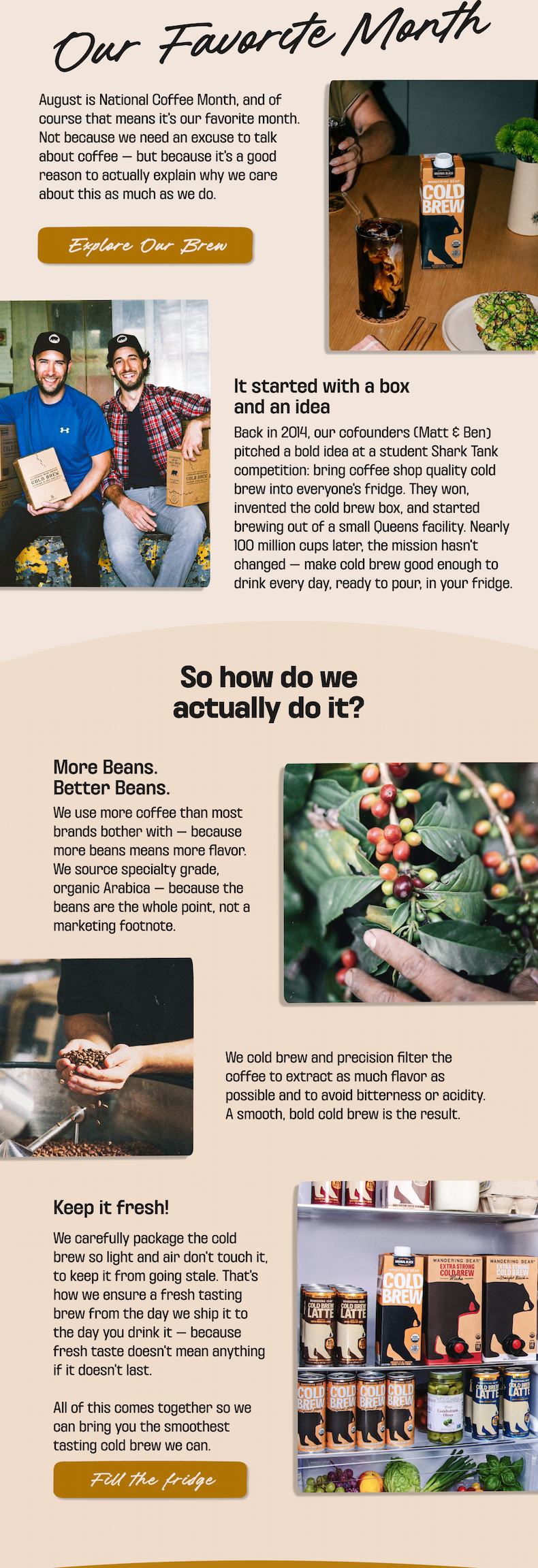 Our Favorite Month: August is National Coffee Month. Wandering Bear started in 2014 when cofounders Matt & Ben pitched cold brew in a box and built it from a small Queens facility - nearly 100 million cups later, still made to be fridge-ready. We use more specialty-grade organic Arabica beans, cold brew and precision filter for a smooth, bold taste, and package it to stay fresh from shipment to your fridge. Explore our brew, or fill the fridge.