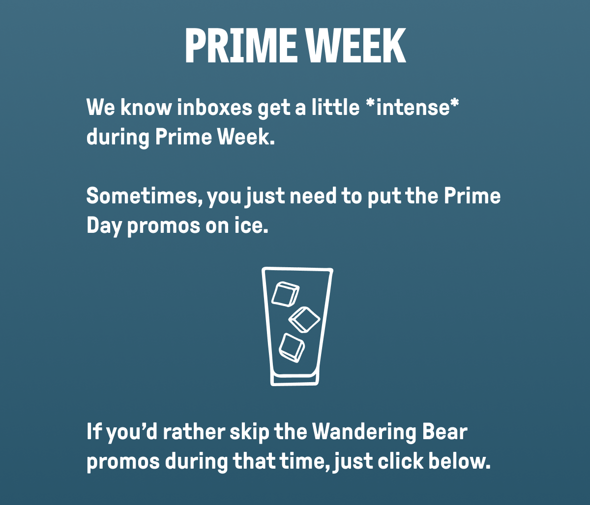 PRIME WEEK - We know inboxes get a little *intense* during Prime Week.  Sometimes, you just need to put the Prime Day promos on ice.       If you'd rather skip the Wandering Bear promos during that time, just click below.       Don't worry: You'll still get all our regular updates-just without the Prime Day stuff.  No hard feelings.   Just cool coffee and cooler boundaries.  