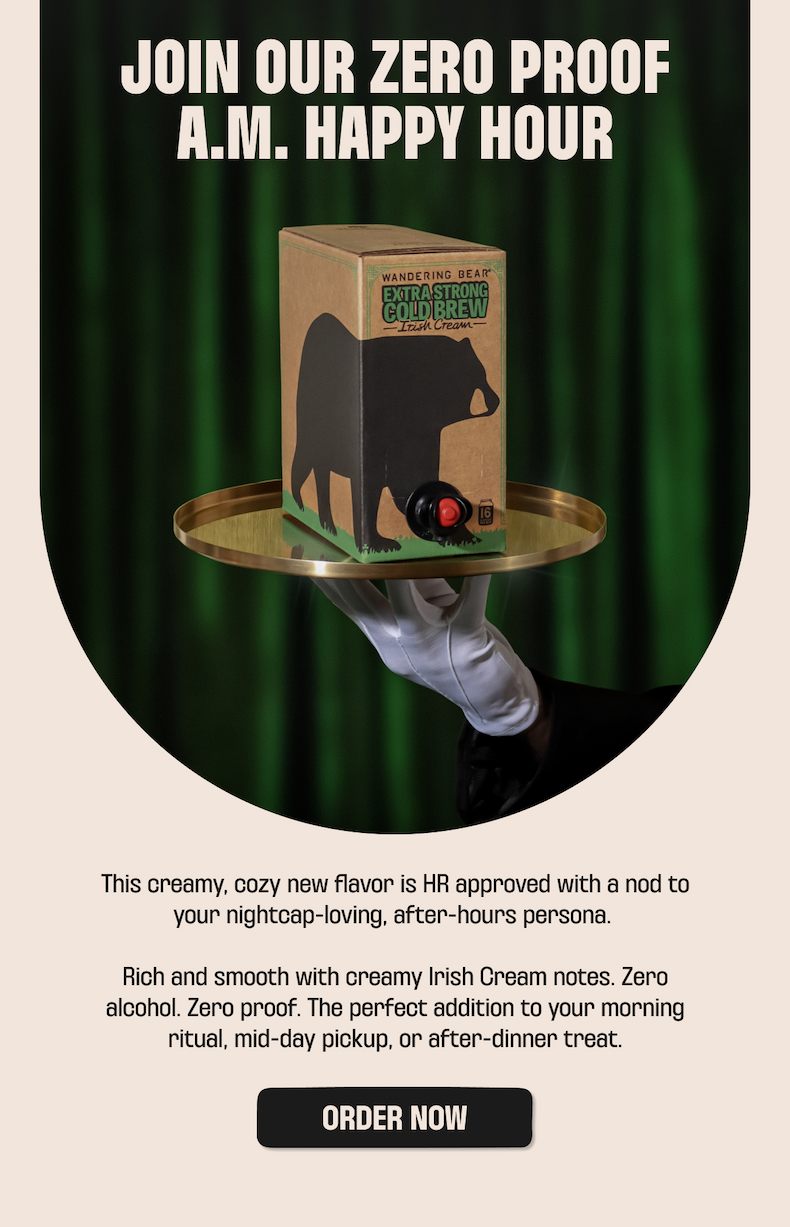 JOIN OUR ZERO PROOF A.M. HAPPY HOUR  This creamy, cozy new flavor is HR approved with a nod to your nightcap-loving, after-hours persona.    Rich and smooth with creamy Irish Cream notes. Zero alcohol. Zero proof. The perfect addition to your morning ritual, mid-day pickup, or after-dinner treat.
