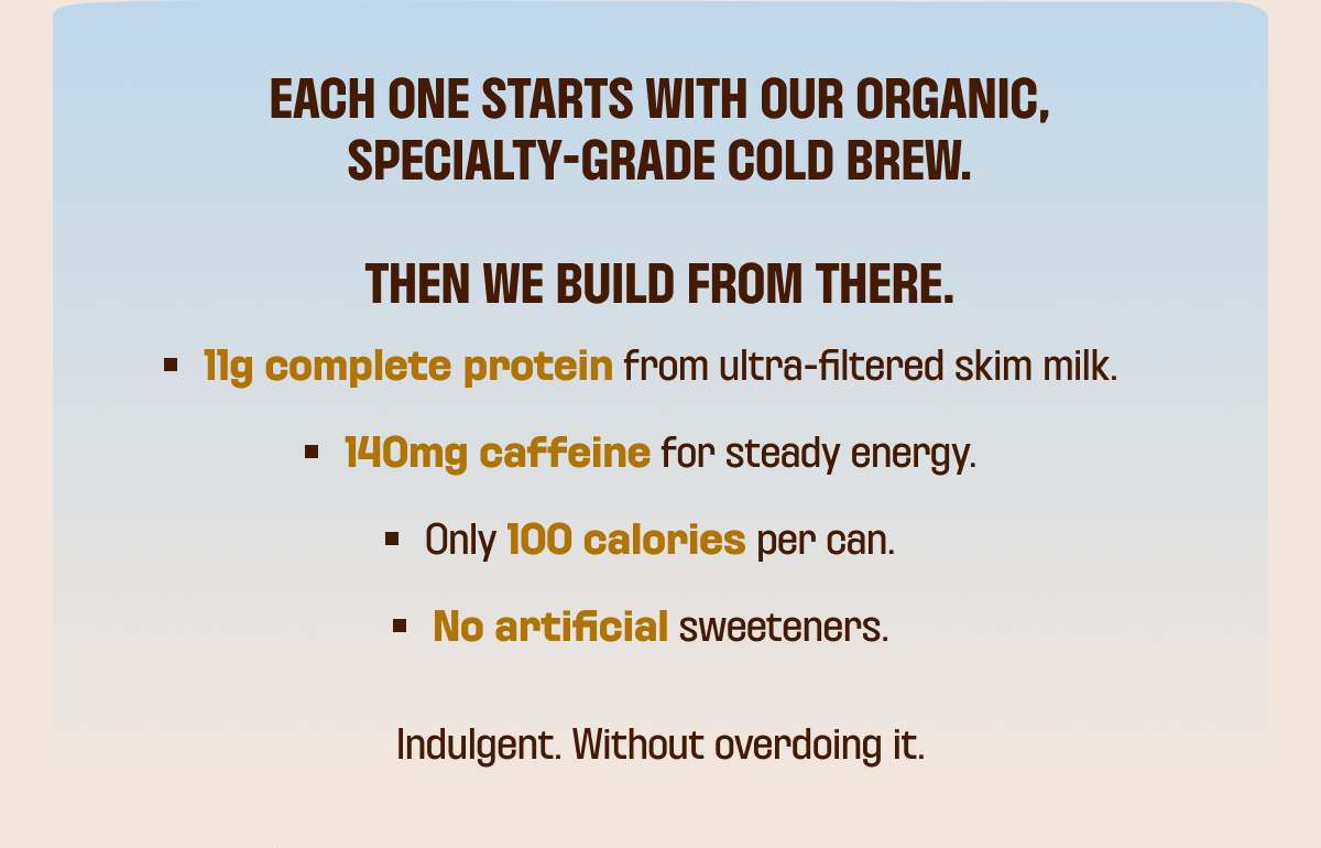 Each one starts with our organic, specialty-grade cold brew. Then we build from there. 11g complete protein from ultra-filtered skim milk. 140mg caffeine for steady energy. Only 100 calories per can No artificial sweeteners. Indulgent. Without overdoing it.   Try it now 