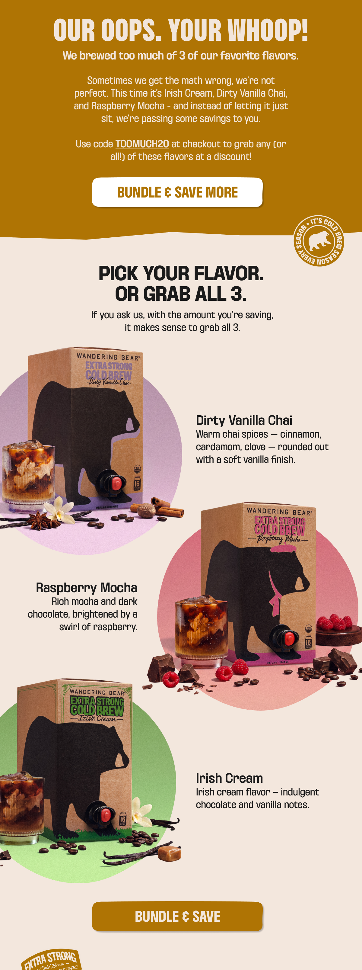 Our oops, your whoop! We brewed too much Irish Cream, Dirty Vanilla Chai, and Raspberry Mocha - use code TOOMUCH20 at checkout for a discount on any or all. Dirty Vanilla Chai: chai spices with vanilla finish. Raspberry Mocha: mocha and dark chocolate with raspberry. Irish Cream: chocolate and vanilla notes. Bundle and save.