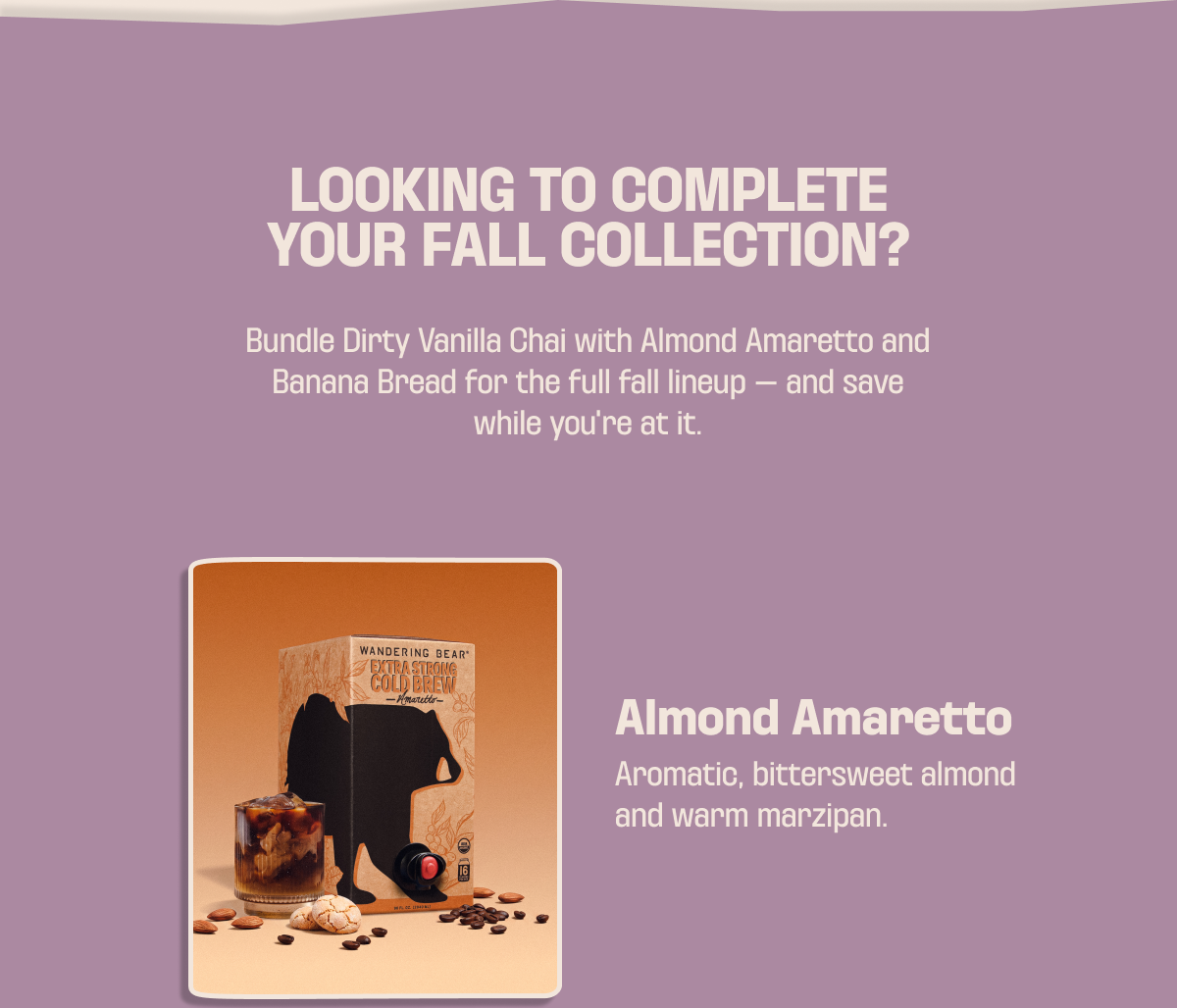 Looking to complete your fall collection? Bundle Dirty Vanilla Chai with Almond Amaretto and Banana Bread for the full lineup, and save. Almond Amaretto: aromatic, bittersweet almond and warm marzipan.