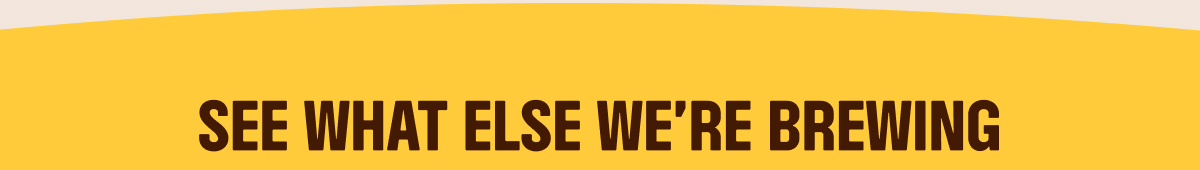 SEE WHAT ELSE WE'RE BREWING
