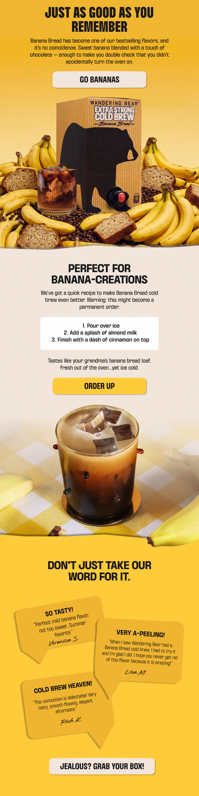 Just as good as you remember - Wandering Bear Extra Strong Cold Brew Banana Bread. Sweet banana with a touch of chocolate. Try it over ice with a splash of almond milk and a dash of cinnamon. Customers call it tasty and "cold brew heaven." Grab your box.