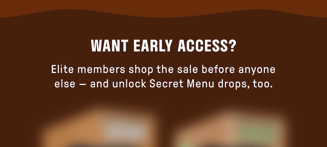 WANT EARLY ACCESS? Elite members shop the sale before anyone else - and unlock Secret Menu drops, too.
