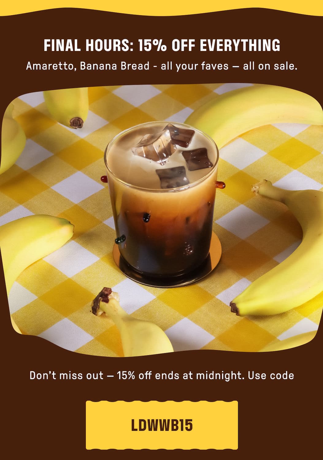FINAL HOURS: 15% OFF EVERYTHING. Amaretto, Banana Bread - all your faves - all on sale. Don't miss out - 15% off ends at midnight. Use code: LDWWB15