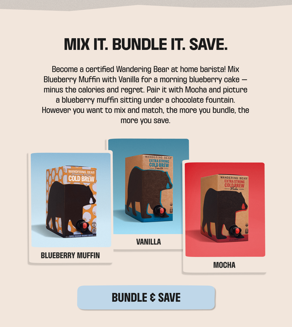 Mix it, bundle it, save - bundle Wandering Bear Extra Strong Cold Brew in Blueberry Muffin, Vanilla, and Mocha. The more you bundle, the more you save. Bundle & save.