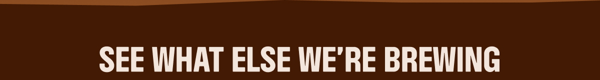 SEE WHAT ELSE WE'RE BREWING