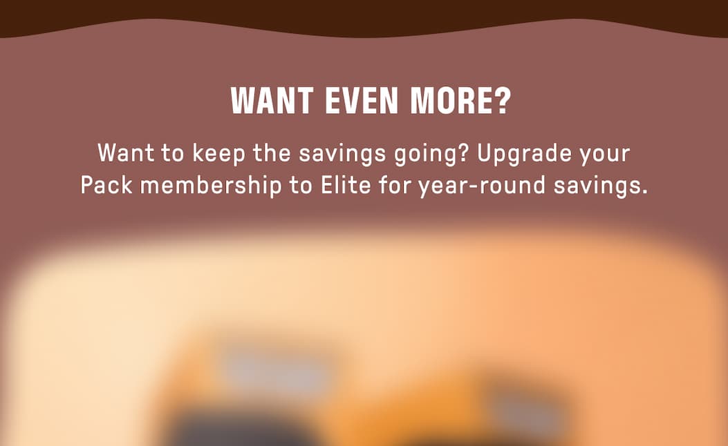 WANT EVEN MORE? Want to keep the savings going? Upgrade your Pack membership to Elite for year-round savings. 