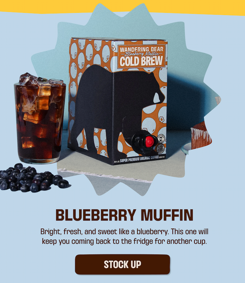 96oz box of blueberry muffin cold brew with a glass of cold brew next to it and blueberries on the ground infront of it. Text of Blueberry Muffin. Bright, fresh, and sweet like a blueberry. This one will keep you coming back to the fridge for another cup. Stock Up Button.