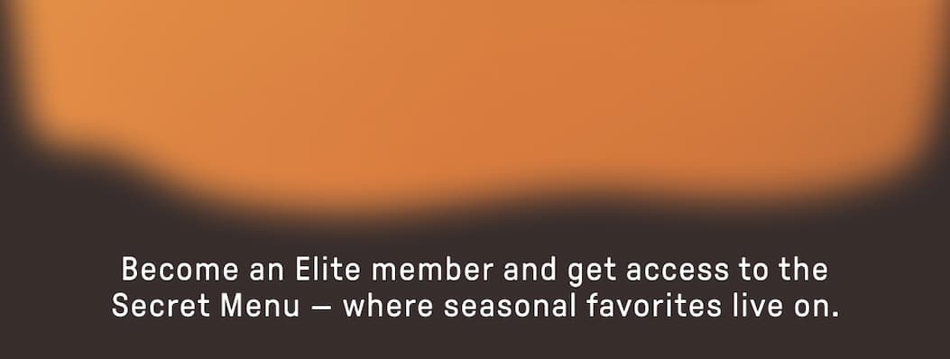 Become an Elite member and get access to the Secret Menu - where seasonal favorites live on.