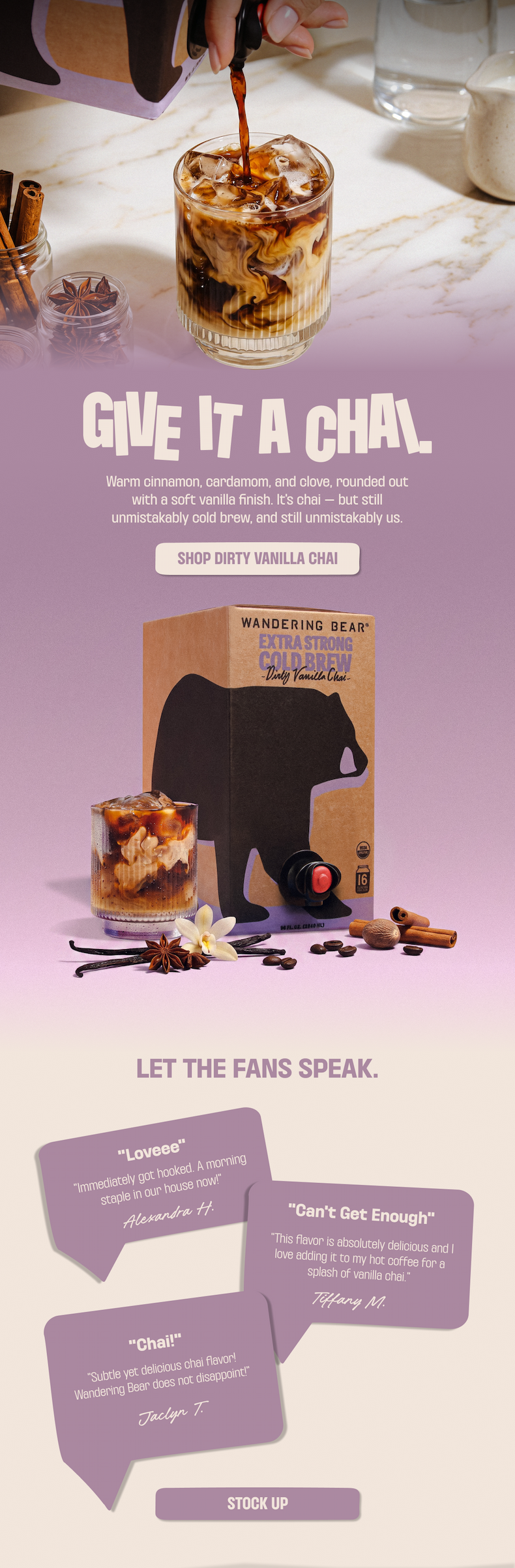 Give it a chai - Wandering Bear Extra Strong Cold Brew Dirty Vanilla Chai. Warm cinnamon, cardamom, and clove with a soft vanilla finish. Shop Dirty Vanilla Chai. Customers call it a morning staple and "absolutely delicious." Stock up.
