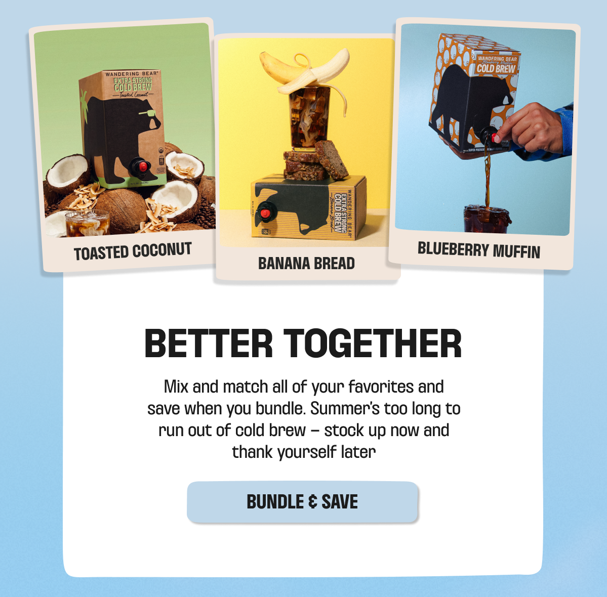 Better Together: bundle Toasted Coconut, Banana Bread, and Blueberry Muffin cold brew and save. Bundle & Save.