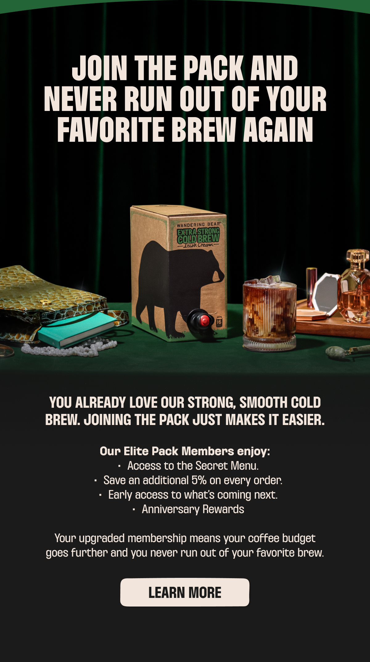 JOIN THE PACK AND NEVER RUN OUT OF YOUR FAVORITE BREW AGAIN Our Elite Pack Members enjoy: Access to the Secret Menu. Save an additional 5% on every order. Early access to what's coming next. Anniversary Rewards.  Your upgraded membership means your coffee budget goes further and you never run out of your favorite brew.