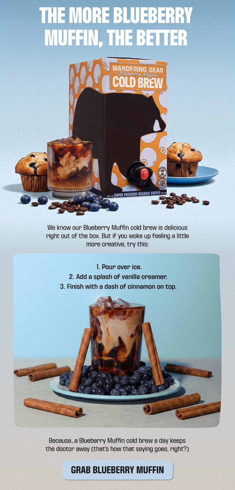 The more Blueberry Muffin, the better - Wandering Bear Blueberry Muffin Cold Brew, 96oz. Try it over ice with a splash of vanilla creamer and a dash of cinnamon. Grab Blueberry Muffin.