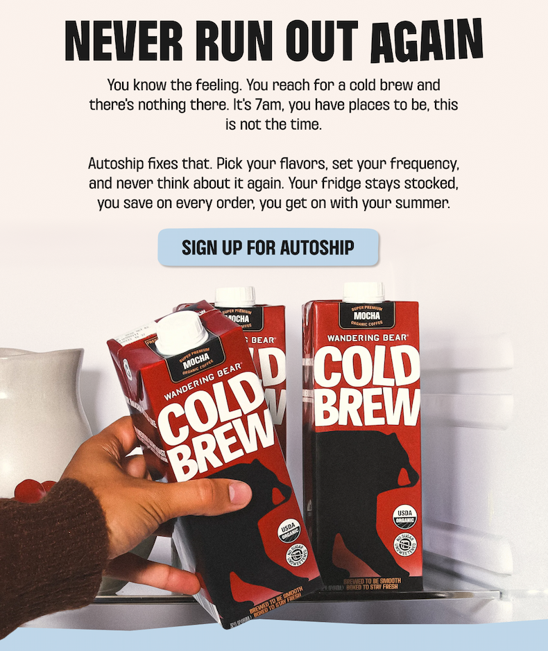 Never run out again. Sign up for Autoship: pick your flavors, set your frequency, and keep your fridge stocked on Wandering Bear Cold Brew Mocha - save on every order.