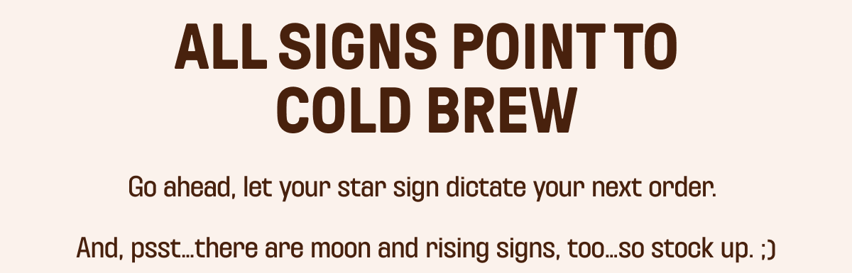 ALL SIGNS POINT TO COLD BREW - Go ahead, let your star sign dictate your next order. And, psst... there are moon and rising signs, too... so stock up ;)