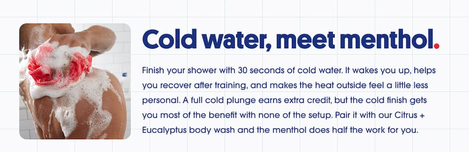 Cold water, meet menthol. Finish your shower with 30 seconds of cold water for recovery, alertness, and relief from the heat