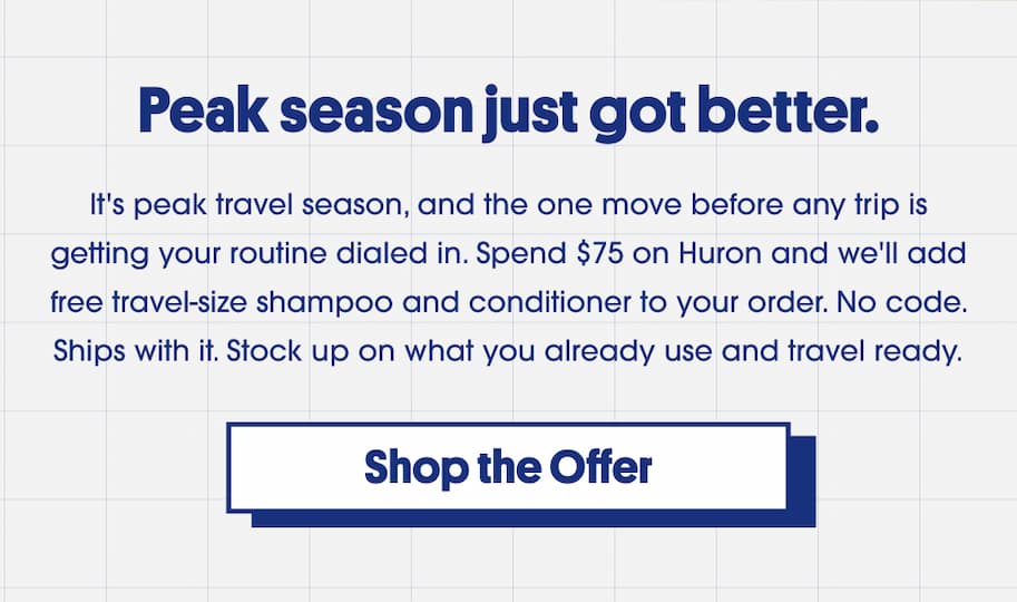 Peak season just got better. It's peak travel season, and the one move before any trip is getting your routine dialed in. Spend $75 on Huron and we'll add free travel-size shampoo and conditioner to your order. No code. Ships with it. Stock up on what you already use and travel ready. CTA: Shop the Offer.