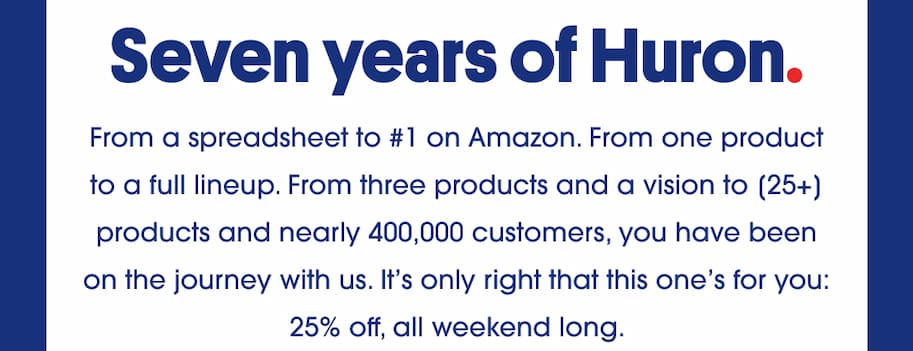 Seven years of Huron. From a spreadsheet to #1 on Amazon. From one product to a full lineup. From three products and a vision to [25+] products and nearly 400,000 customers, you have been on the journey with us. It's only right that this one's for you: 25% off, all weekend long.