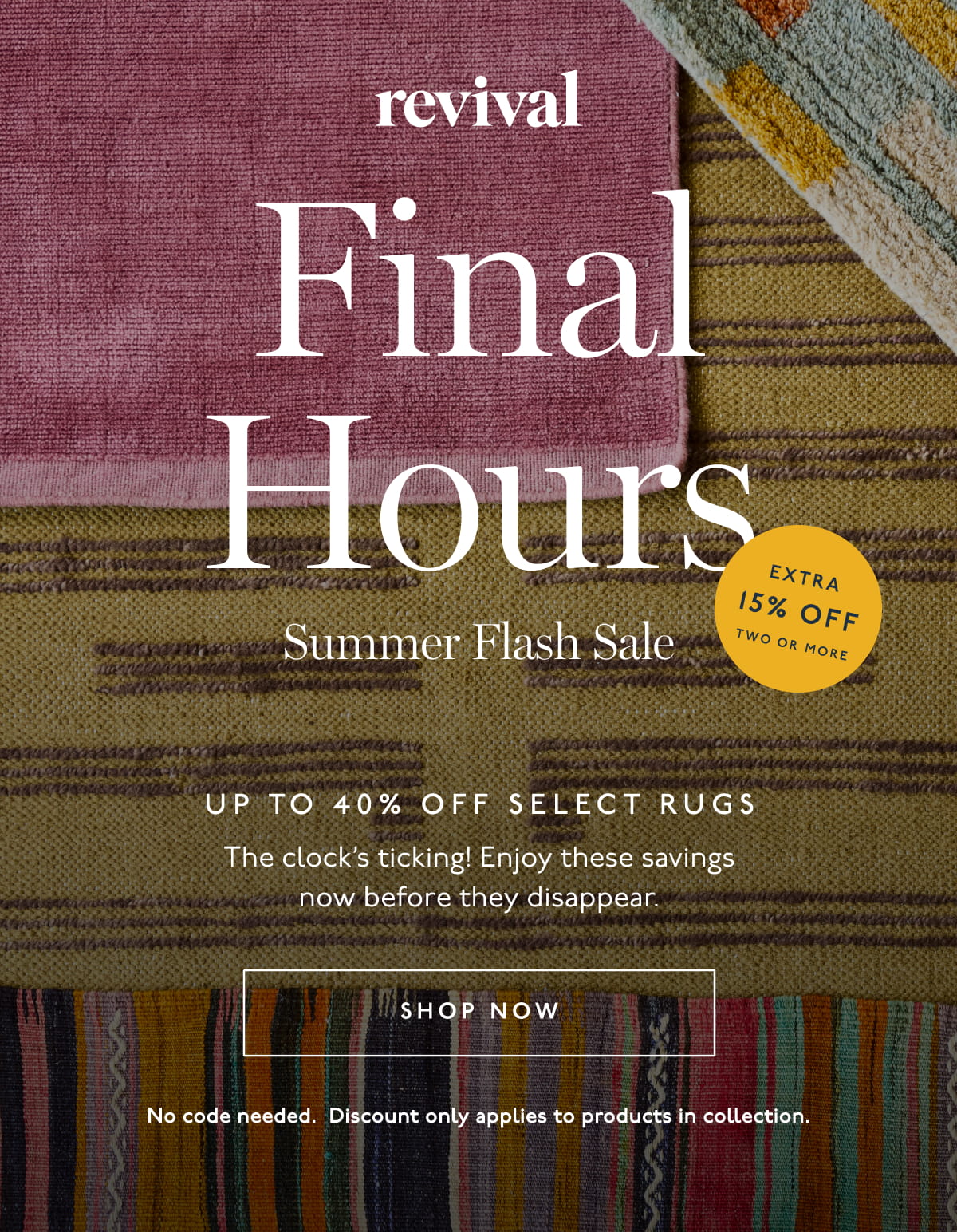 Revival | Final Hours | Summer Flash Sale | Up to 40% off select rugs | Extra 15% off when you buy 2 or more rugs | The clock’s ticking! Enjoy these savings now before they disappear. | [ SHOP NOW ] | No code needed. Discount only applies to product in collection.