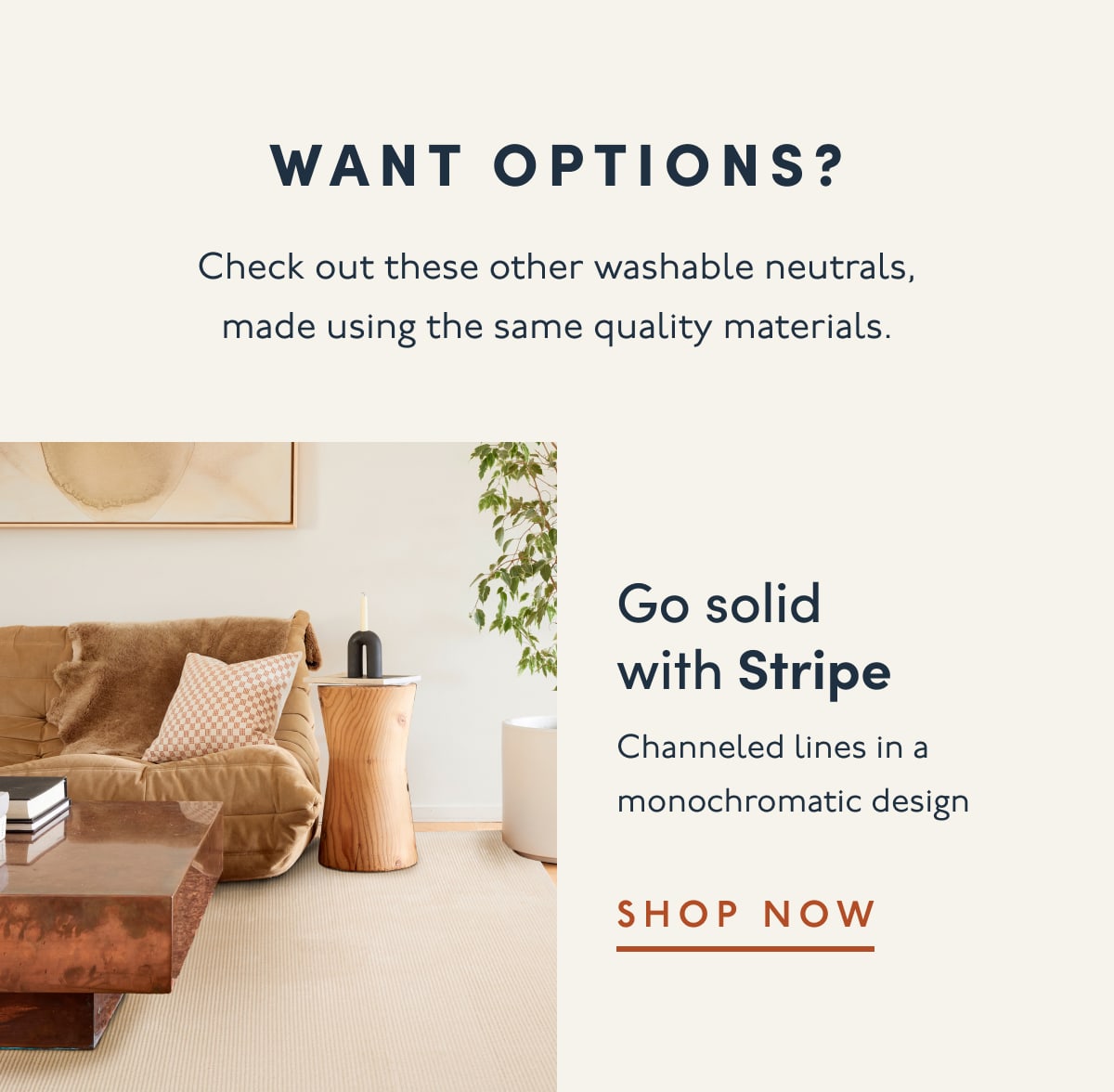 Want options? | Check out these other washable neutrals, made using the same quality materials. | Go solid with Stripe | Channeled lines in a monochromatic design | SHOP NOW 