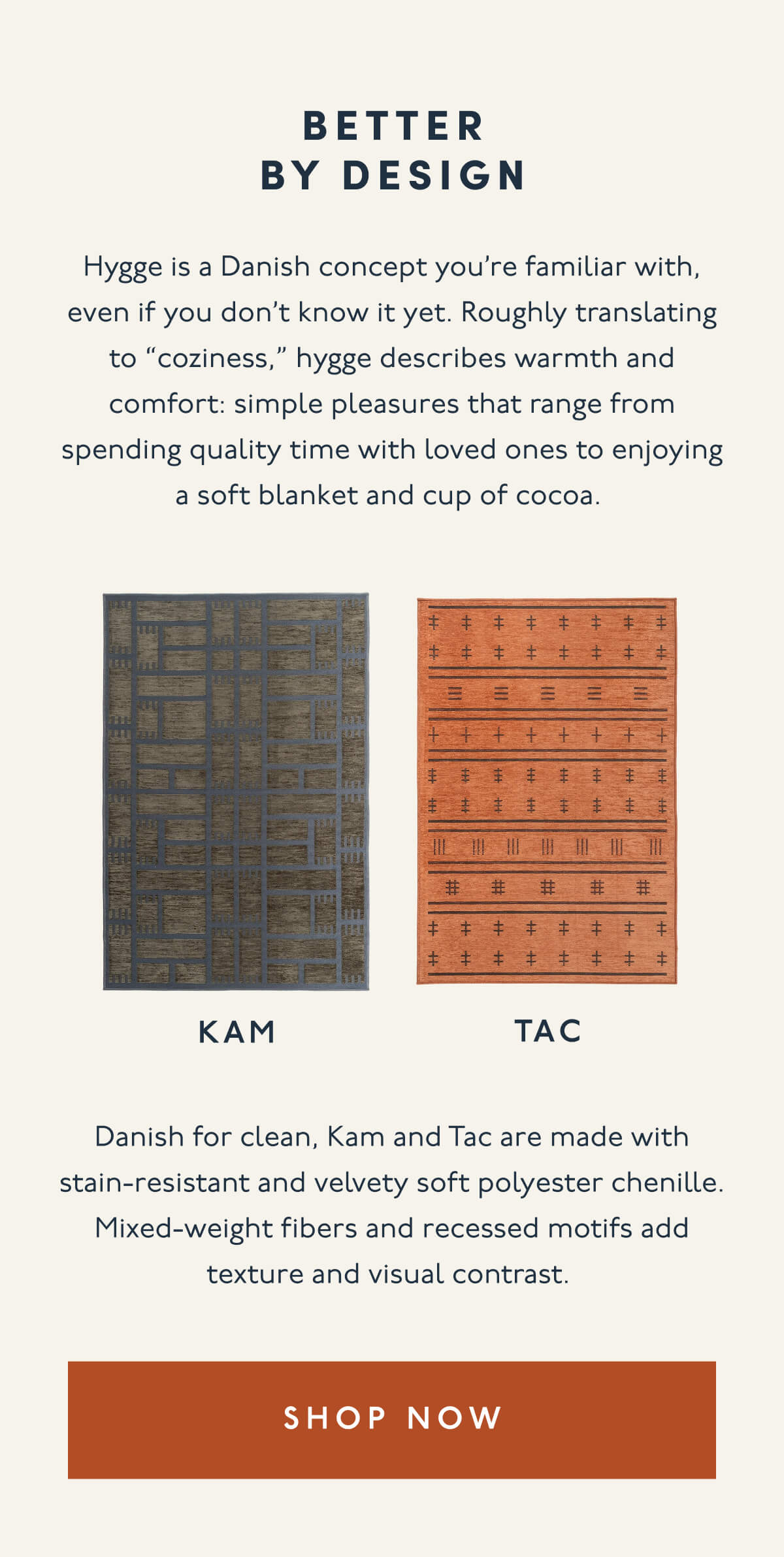 Better by design | Hygge is a Danish concept you’re familiar with, even if you don’t know it yet. Roughly translating to “coziness,” hygge describes warmth and comfort: simple pleasures that range from spending quality time with loved ones to enjoying a soft blanket and cup of cocoa. | Kam | Tac | Danish for clean, Kam and Tac are made with stain-resistant and velvety soft polyester chenille. Mixed-weight fibers and recessed motifs add texture and visual contrast. | [ SHOP NOW ]