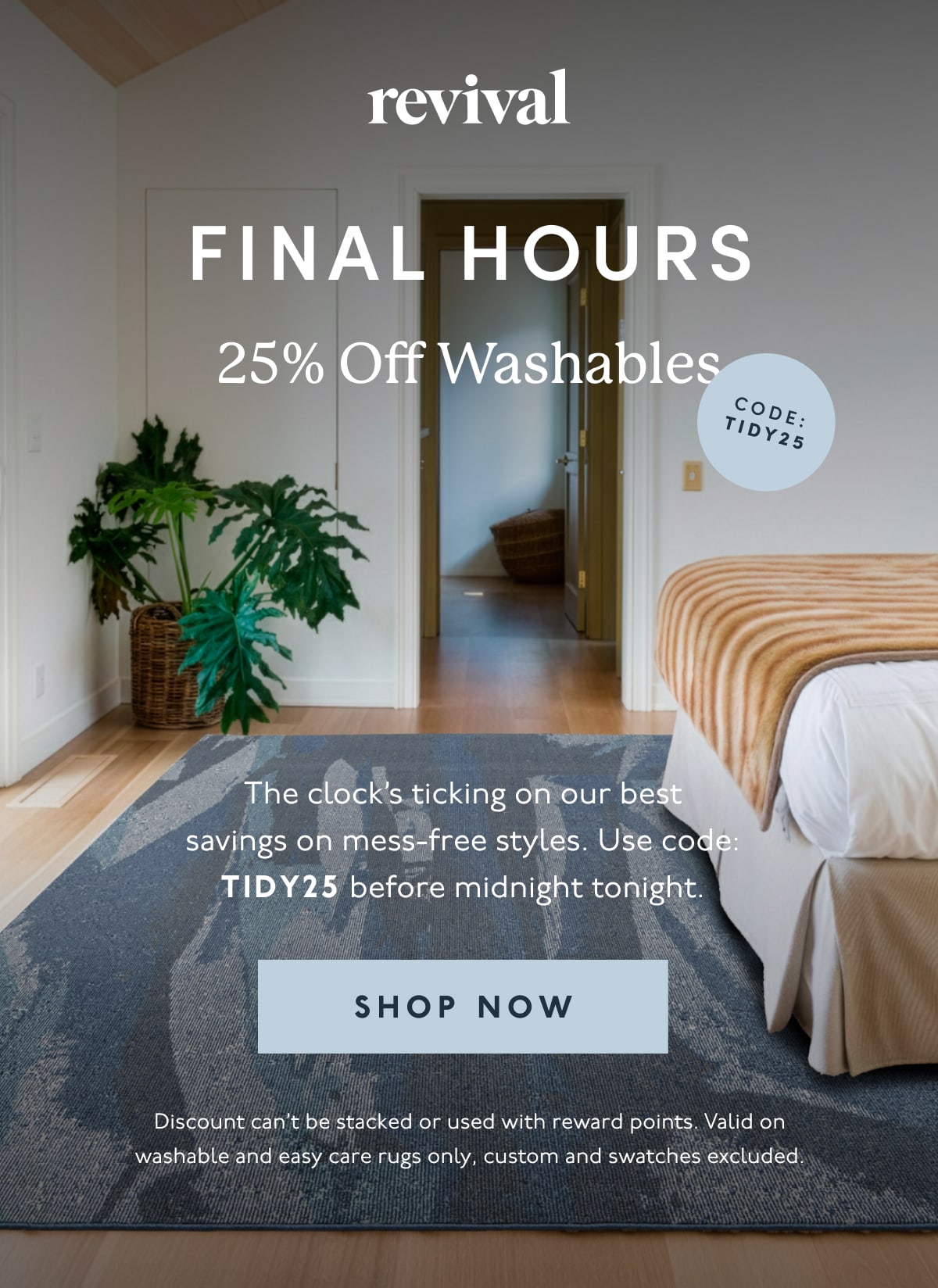 Revival | FINAL HOURS | 25% Off Washables | The clock’s ticking on our best savings on mess-free styles. Use code: TIDY25 before midnight tonight. | [ SHOP NOW ] | Discount can’t be stacked or used with reward points. Valid on washable and easy care rugs only, custom and swatches excluded.