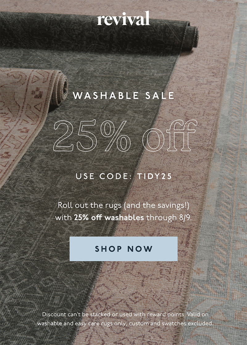 Revival | WASHABLE SALE | 25% OFF | USE CODE: TIDY25 | Roll out the rugs (and the savings!) with 25% off washables through 8/9. | [ SHOP NOW ] | Discount can't be stacked or used with reward points. Excludes gift cards and swatches.