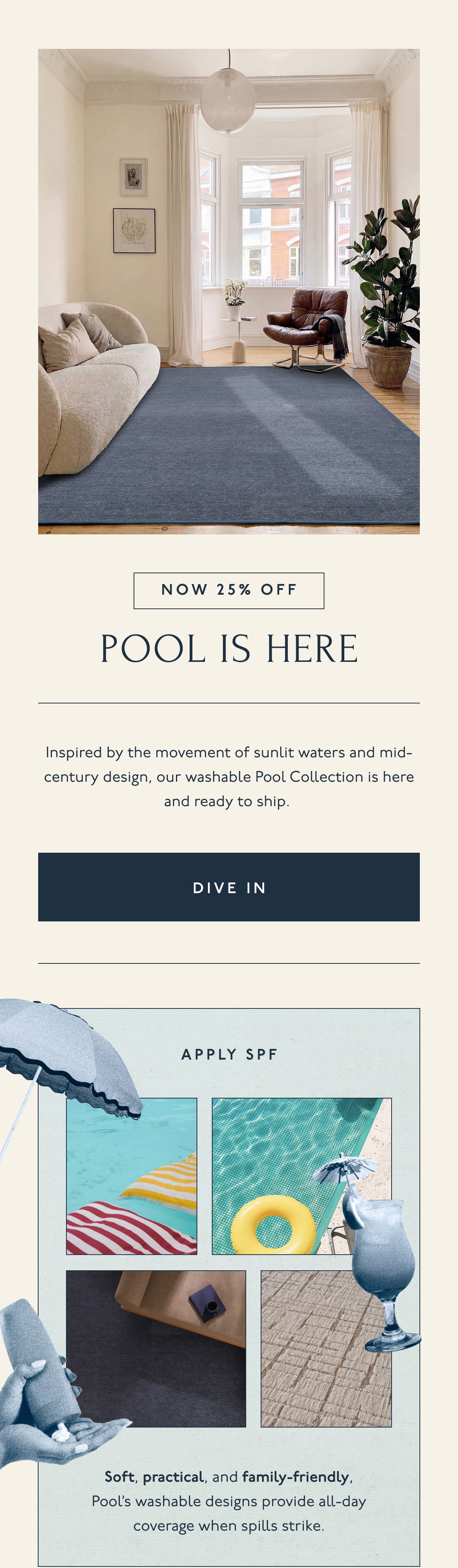 NOW 25% OFF | POOL IS HERE | Inspired by the movement of sunlit waters and mid-century design, our washable Pool Collection is here and ready to ship. | [ DIVE IN ] | APPLY SPF | Soft, practical, and family-friendly, Pool's washable designs provide all-day coverage when spills strike.
