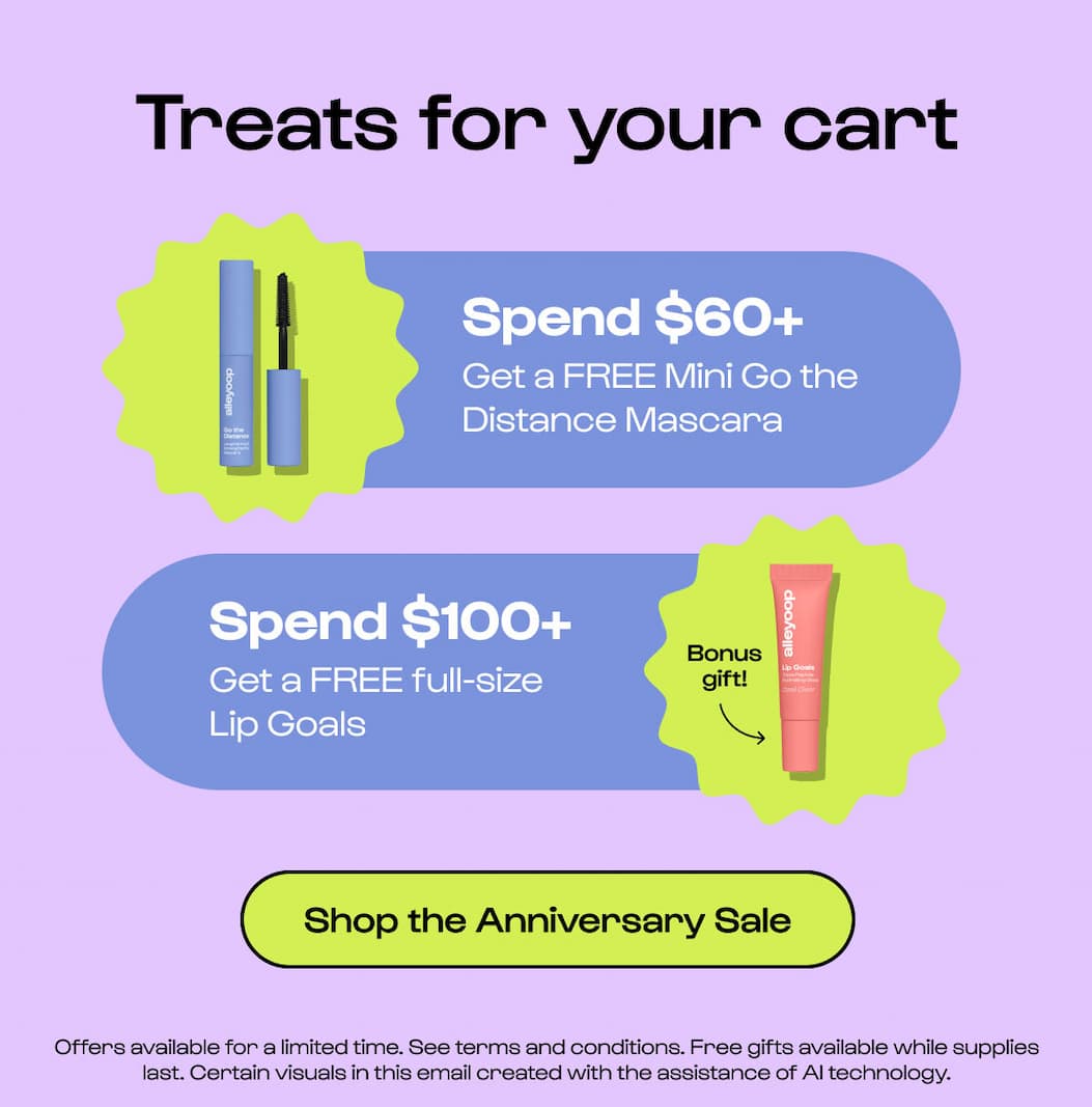 Treats for your cart Spend $60+ Get a FREE Mini Go the Distance Mascara Spend $100+ Get a FREE full-size Lip Goals Bonus gift! Shop the Anniversary Sale