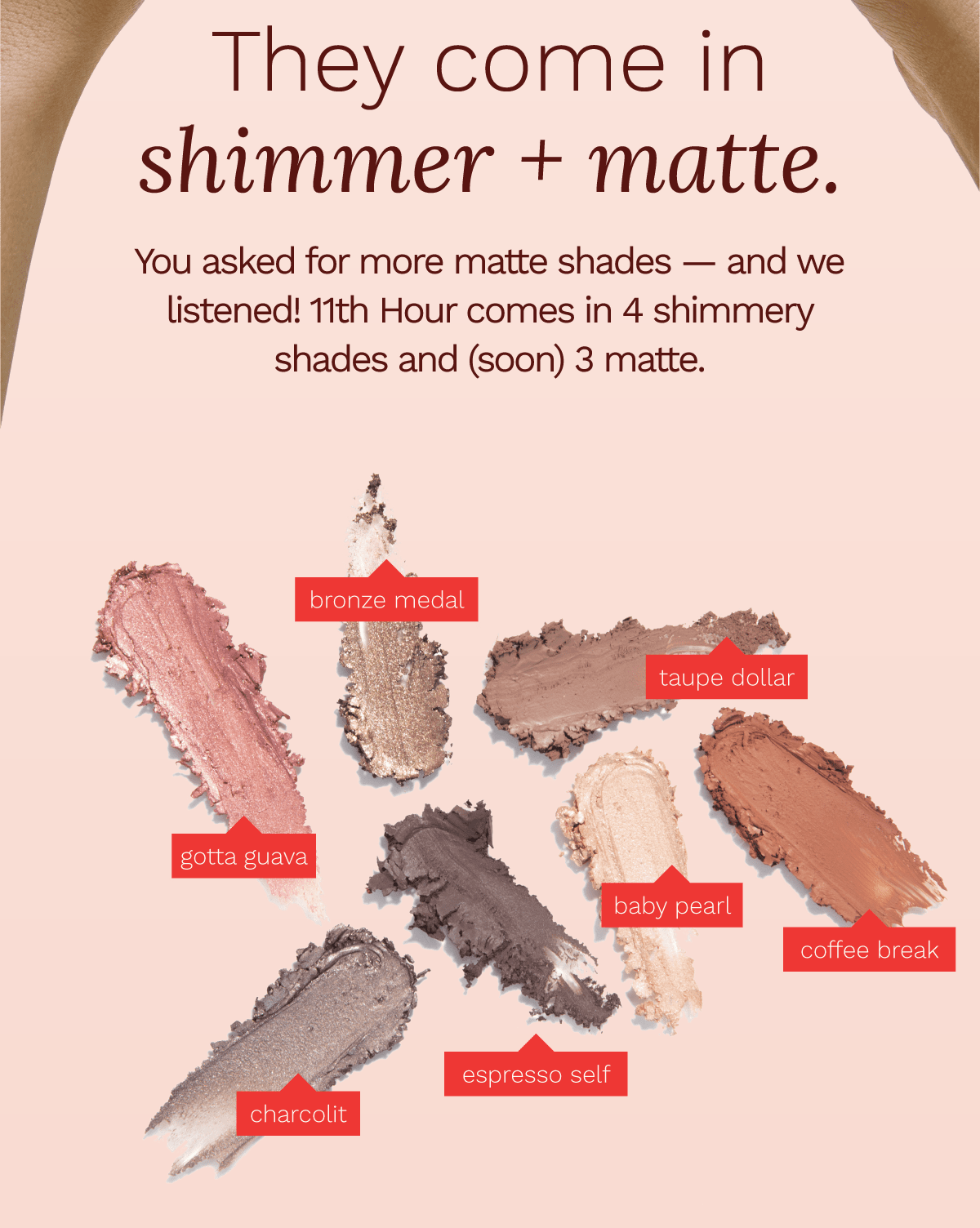 They come in shimmer + matte. You asked fro more matte shades — and we listened! 11th Hour comes in 4 shimmery shades and (soon) 3 matte.