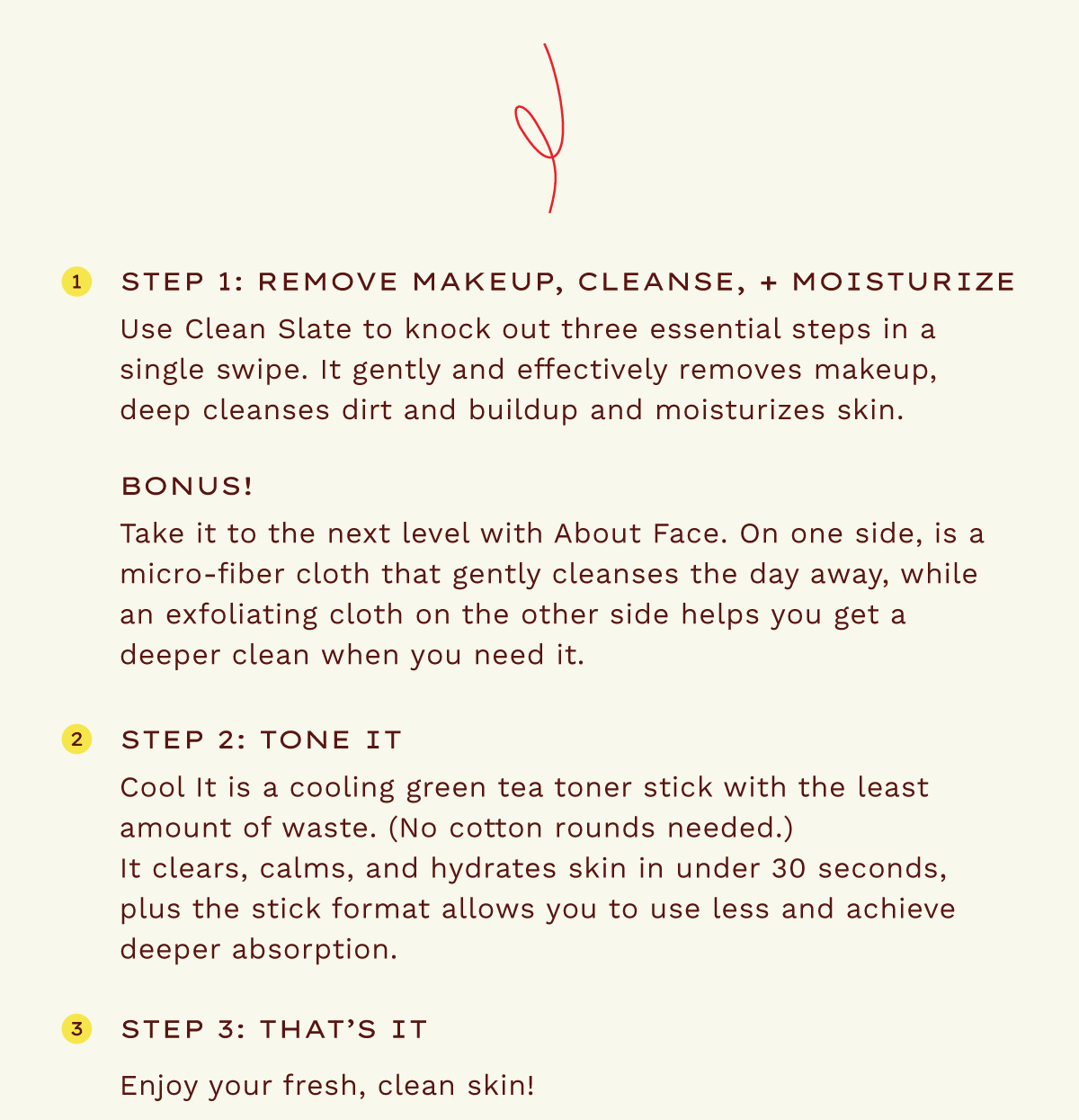 Step 1: Remove makeup, cleanse, + moisturize. Use clean slate to knock out three essential steps in a single swipe. It gently and effectively removes makeup, deep cleanses dirt and buildup and moisturizes skin. Bonus! Take it to the next level with About Face. On one side, is a micro-fiber cloth that gently cleanses the day away, while an exfoliating cloth on the other side helps you get a deeper clean when you need it. Step 2: Tone It. Cool It is a cooling green tea toner stick with the least amount of waste. (No cotton rounds needed.). It clears, calms and hydrates skin in under 30 seconds, plus the stick format allows you to use less and achieve deeper absorption. Step 3: That's it! Enjoy your fresh, clean skin!