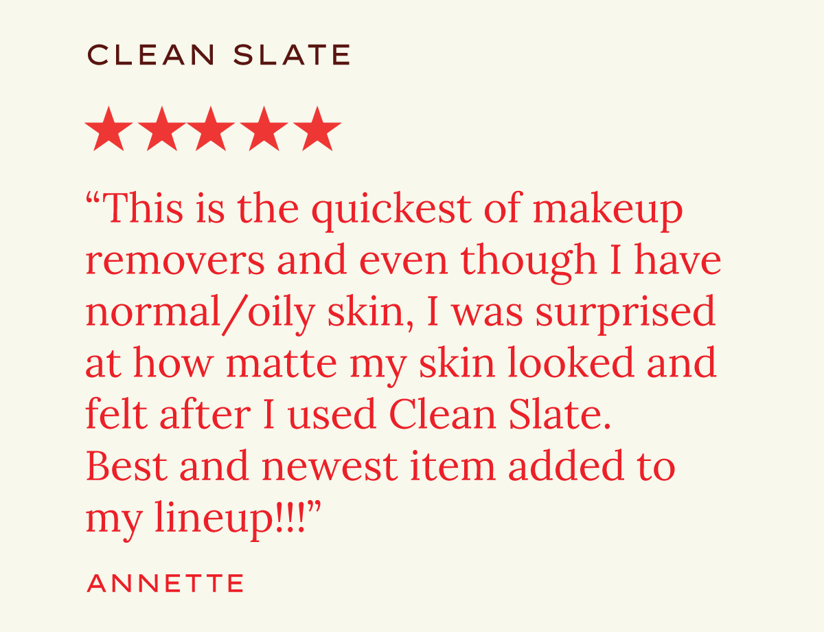 Clean Slate. "This is the quickest of makeup removers and even though I have normal/oily skin, I was surprised at how matte my skin looked and felt after I used Clean Slate. Best and newest item added to my lineup!!!" Annette