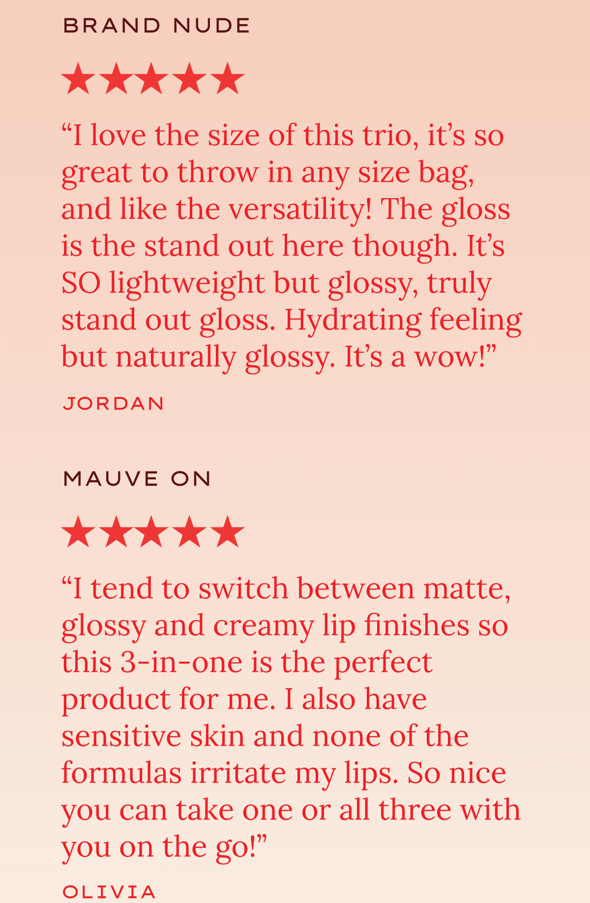 "I love the size of this trio, it's so great to throw in any size bag, and I like the versatility! The gloss is the stand out here though. It's SO lightweight and hydrating feeling — truly a stand out gloss. It's a wow!" — Jordan, Brand Nude