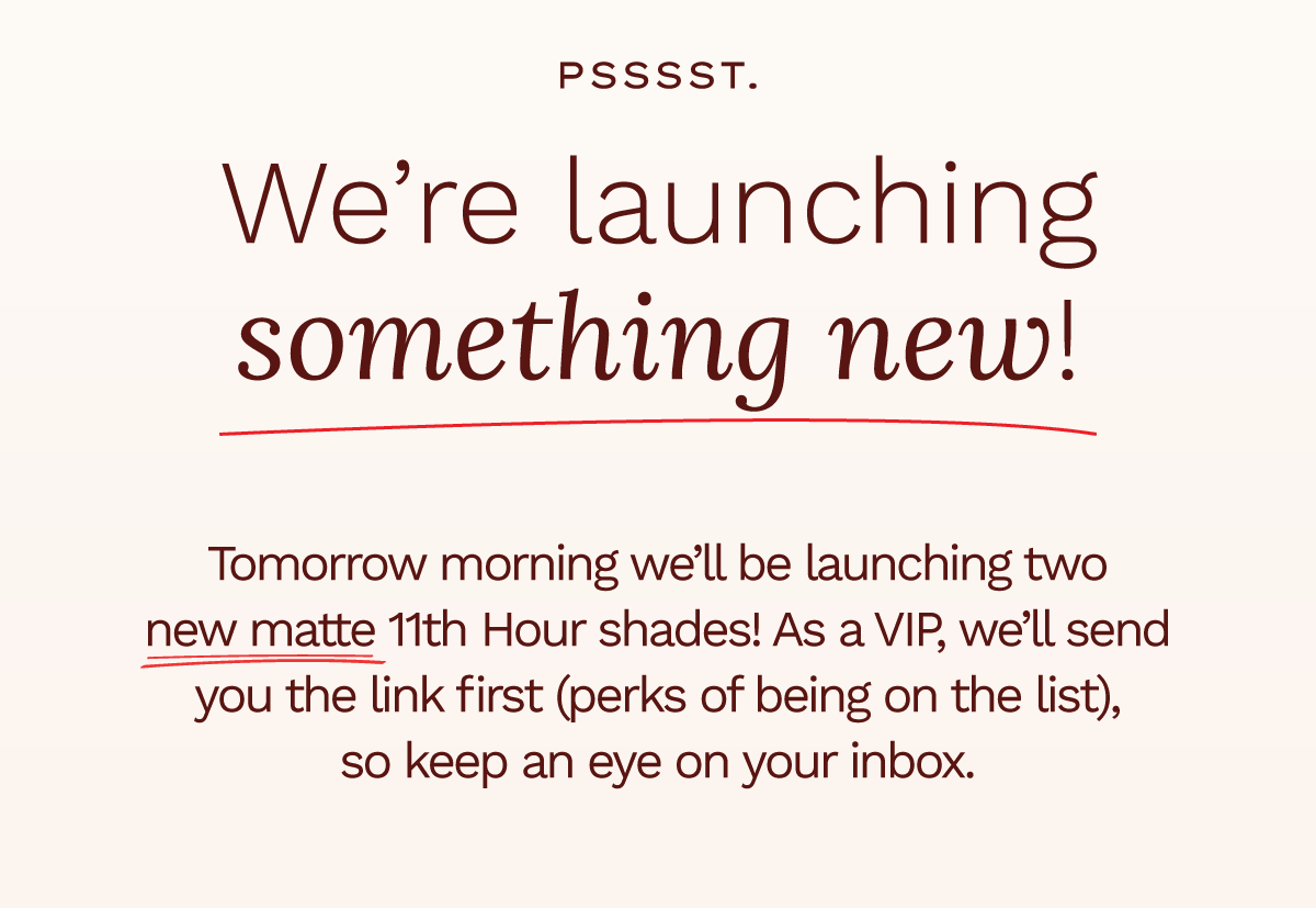 Pssss. We're launching something new! Tomorrow morning we'll be launching two new matte 11th Hour shades! As a VIP, we'll send you the link first (perks of being on the list), so keep an eye on your inbox,