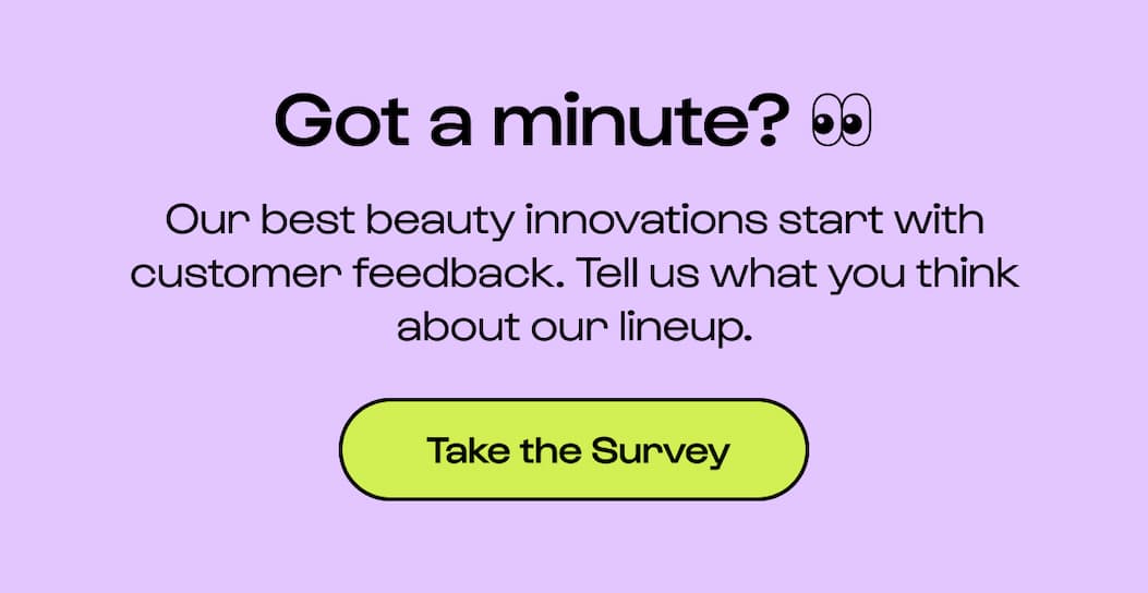 Got a minute? 👀  Our best beauty innovations start with customer feedback. Tell us what you think about our lineup.