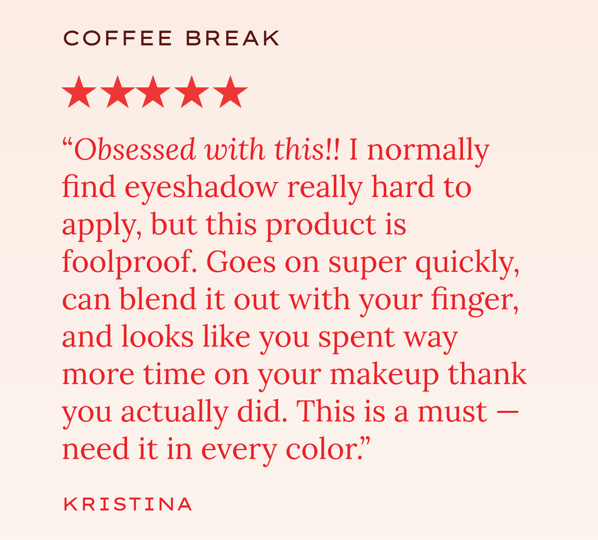 "Obsessed with this!! I normally find eyeshadow really hard to apply, but this product is foolproof. Goes on super quickly, can blend it out with your finger, and looks like you spent way more time on your makeup than you actually did. This is a must — need it in every color." — Kristina