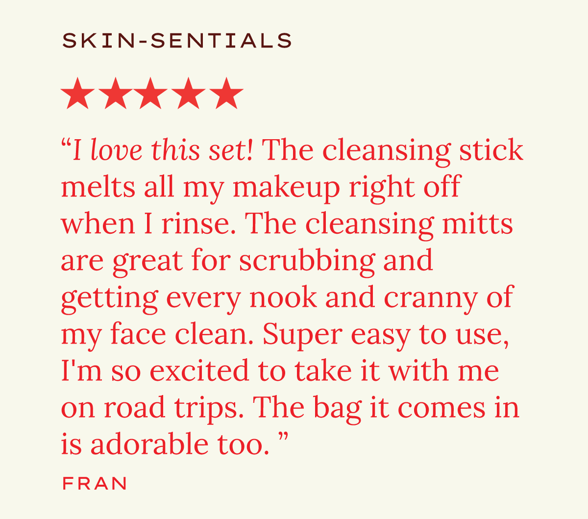 Skin-Sentials. "I love this set! The cleansing stick melts all of my makeup right off when I rinse. The cleansing mitts are great for scrubbing and getting every nook and cranny of my face clean. Super easy to use, I'm so excited to take it with me on road trips. The bag it comes in is adorable too." Fran