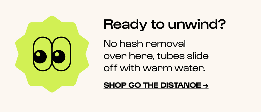 Ready to unwind? No hash removal over here, tubes slide off with warm water. Click to Shop go the distance →