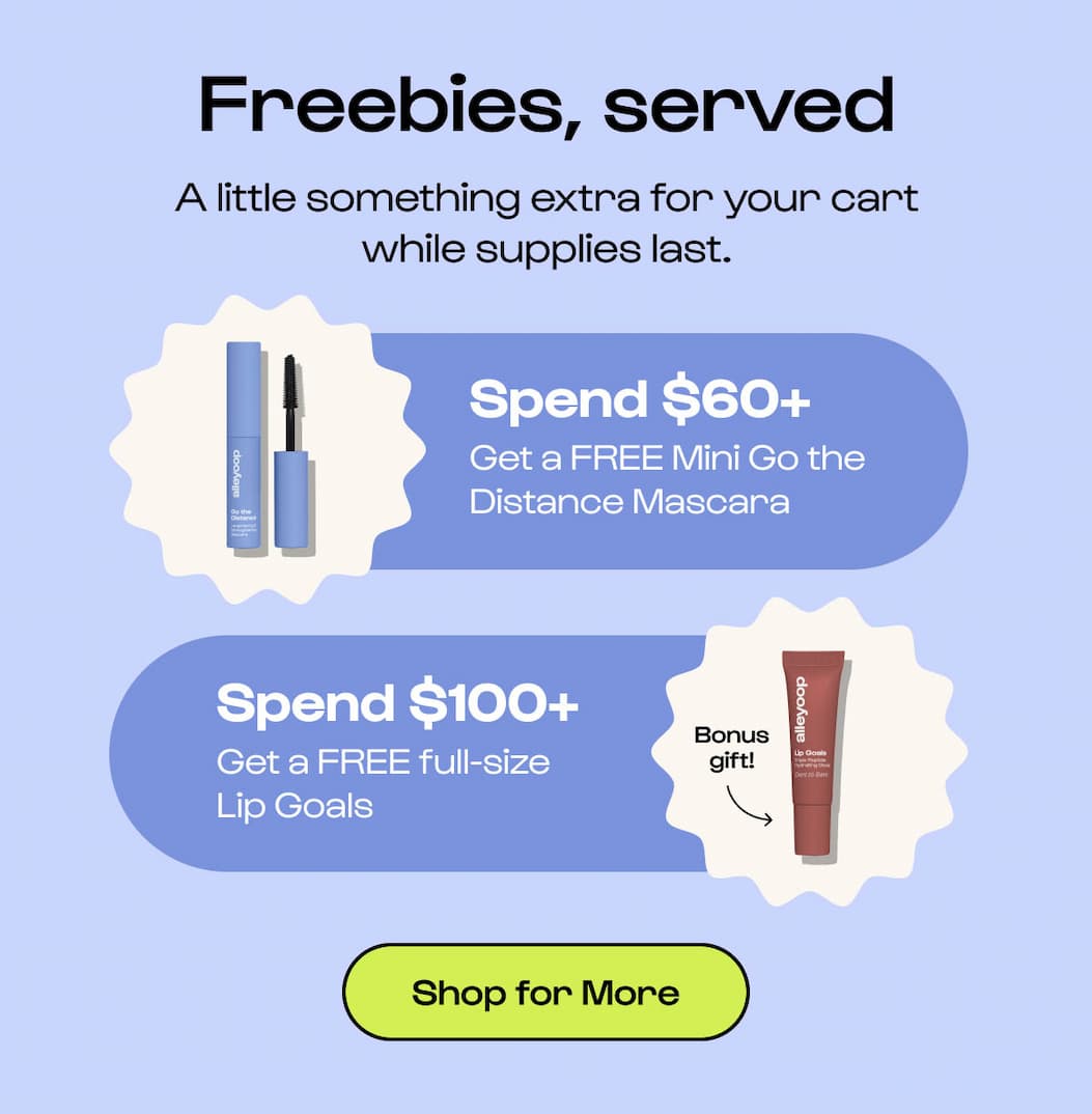Freebies, served A little something extra for your cart while supplies last. Spend $60+ Get a FREE Mini Go the Distance Mascara Bonus gift! Spend $100+ Get a FREE full-size Lip Goals Shop for More