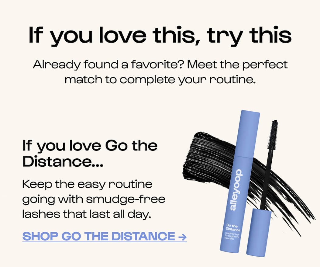 Already found a favorite? Meet the perfect match to complete your routine. If you love Go the Distance... Keep the easy routine going with smudge-free lashes that last all day. Shop Go the Distance →