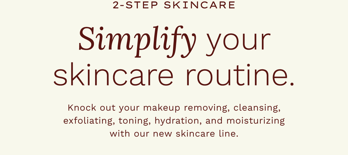 2- Step Skincare. Simplify your skincare routine. Knock out your makeup removing, cleansing, exfoliating, toning, hydration, and moisturizing with our new skincare line.