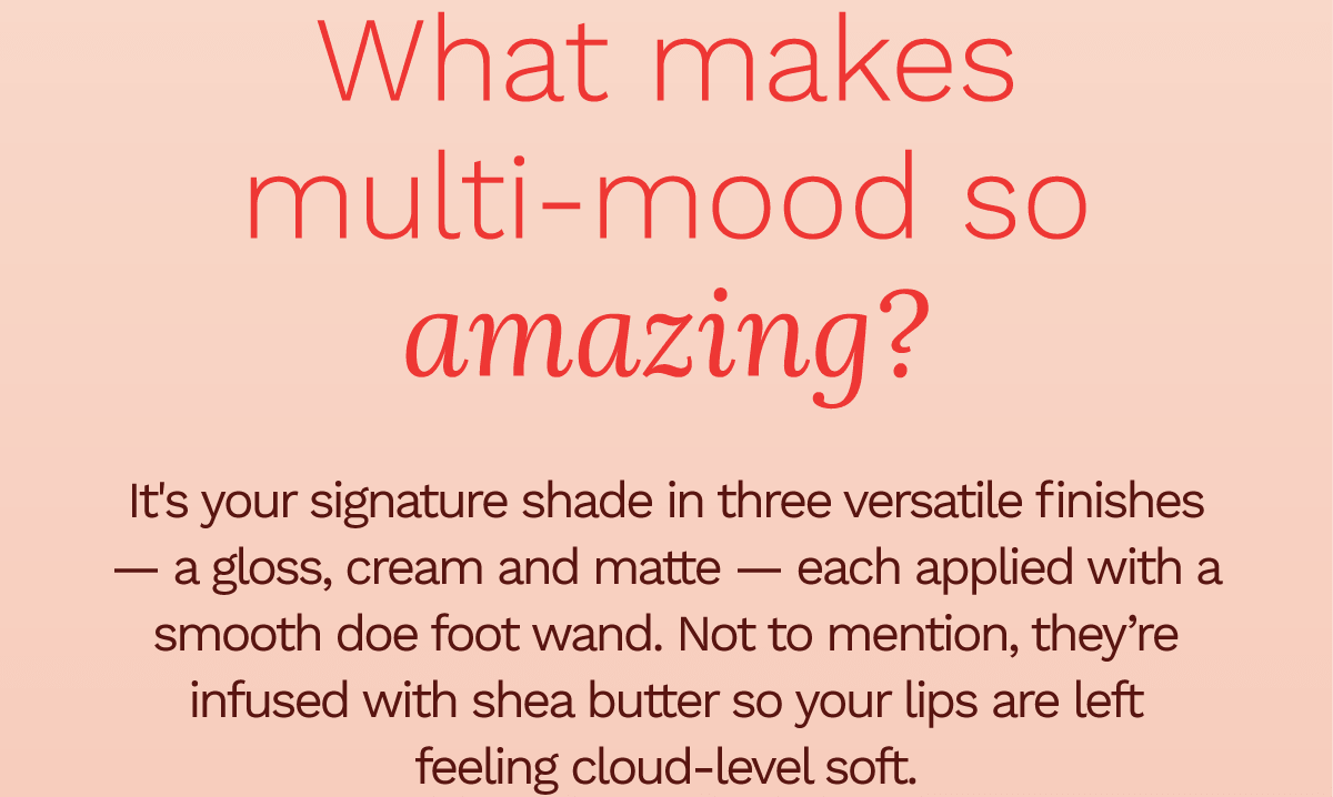What makes multi-mood so amazing? It's your signature shade in three versatile finishes — a gloss, cream, and matte — each applied with a smooth doe foot wand. Not to mention, they're infused with shea butter so your lips are left feeling cloud-level soft.