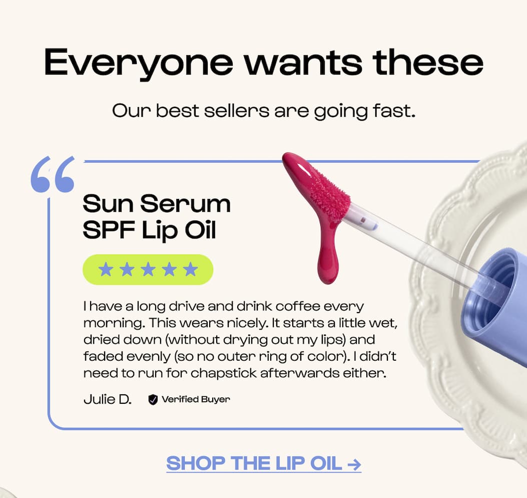 Craving these? Our time-saving essentials are having a moment. Save an extra 15% on all fan-favorites. Sun Serum SPF Lip Oil "I love this lip oil. Not only does it have sunscreen, but it is very lightweight and hydrating. I love that it has SPF. My lips are tattooed and need sunscreen at all times."