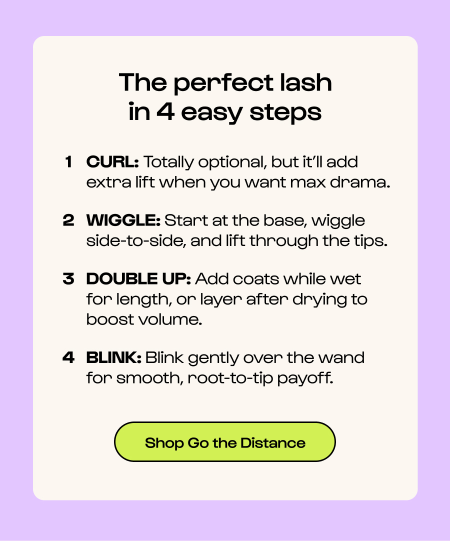 The perfect lash in 4 easy steps CURL: Totally optional, but it’ll add extra lift when you want max drama. WIGGLE: Start at the base, wiggle side-to-side, and lift through the tips. DOUBLE UP: Add coats while wet  for length, or layer after drying to  boost volume. BLINK: Blink gently over the wand for smooth, root-to-tip payoff. Click to Shop Go the Distance