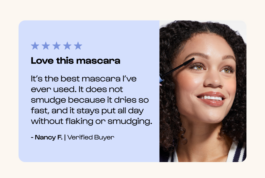Love this mascara It’s the best mascara I’ve ever used. It does not smudge because it dries so fast, and it stays put all day without flaking or smudging. - Nancy F. | Verified Buyer