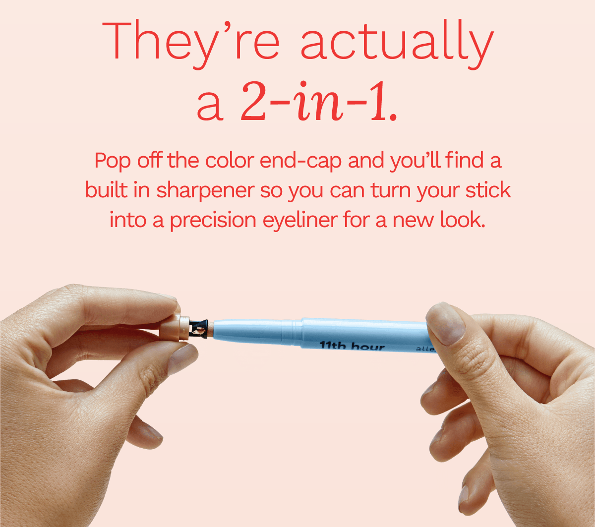 They're actually a 2-in-1. Pop off the color end-cap and you'll find a built in sharpener so you can turn your stick into a precision eyeliner for a new look.
